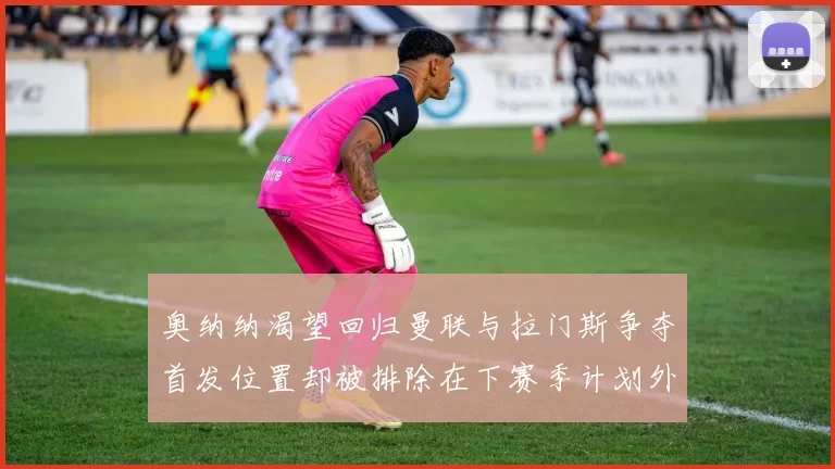 奥纳纳渴望回归曼联与拉门斯争夺首发位置却被排除在下赛季计划外
