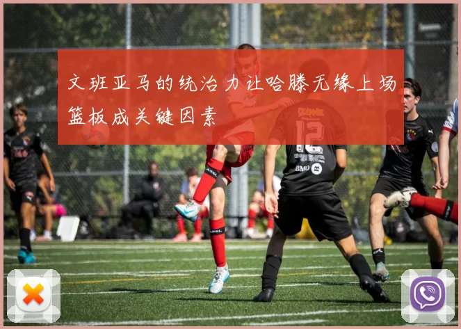 文班亚马的统治力让哈滕无缘上场篮板成关键因素