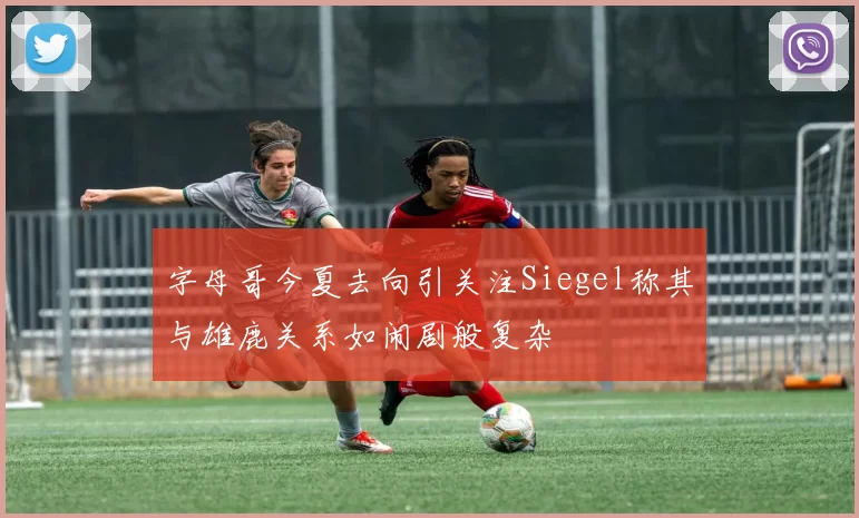 字母哥今夏去向引关注Siegel称其与雄鹿关系如闹剧般复杂