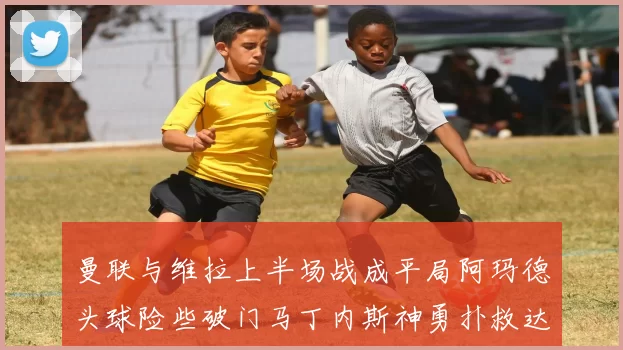 曼联与维拉上半场战成平局阿玛德头球险些破门马丁内斯神勇扑救达洛特错失良机