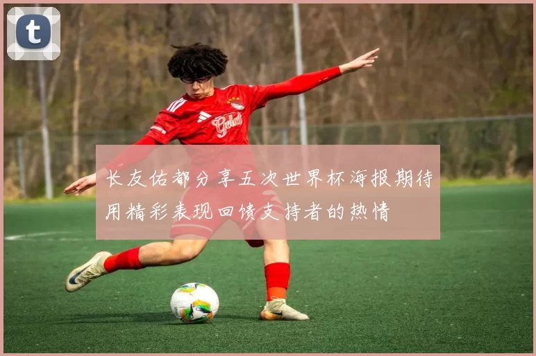 长友佑都分享五次世界杯海报期待用精彩表现回馈支持者的热情