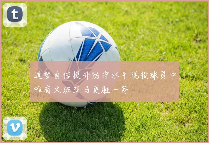追梦自信提升防守水平现役球员中唯有文班亚马更胜一筹