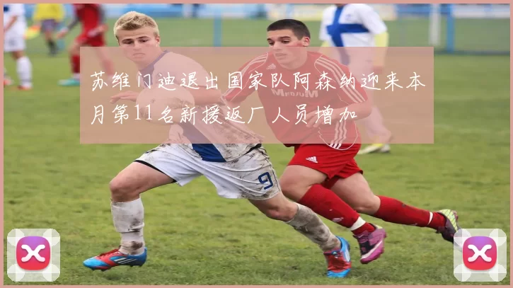 苏维门迪退出国家队阿森纳迎来本月第11名新援返厂人员增加