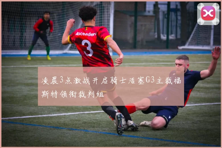 凌晨3点激战开启骑士活塞G3主裁福斯特领衔裁判组