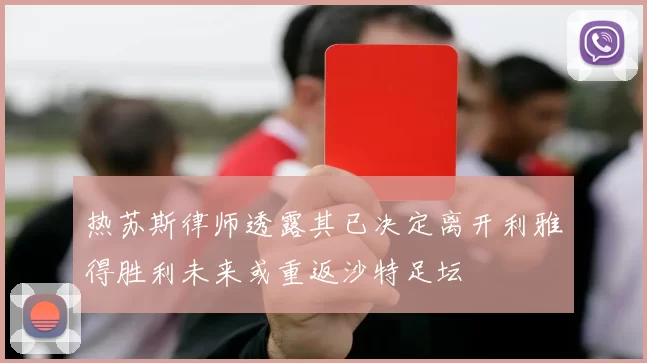 热苏斯律师透露其已决定离开利雅得胜利未来或重返沙特足坛