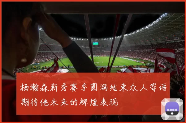 杨瀚森新秀赛季圆满结束众人寄语期待他未来的辉煌表现