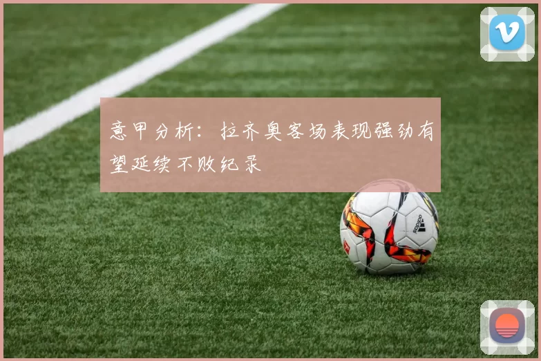 意甲分析：拉齐奥客场表现强劲有望延续不败纪录