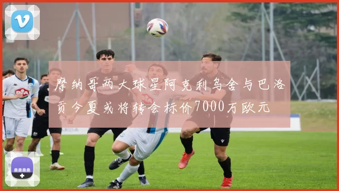 摩纳哥两大球星阿克利乌舍与巴洛贡今夏或将转会标价7000万欧元