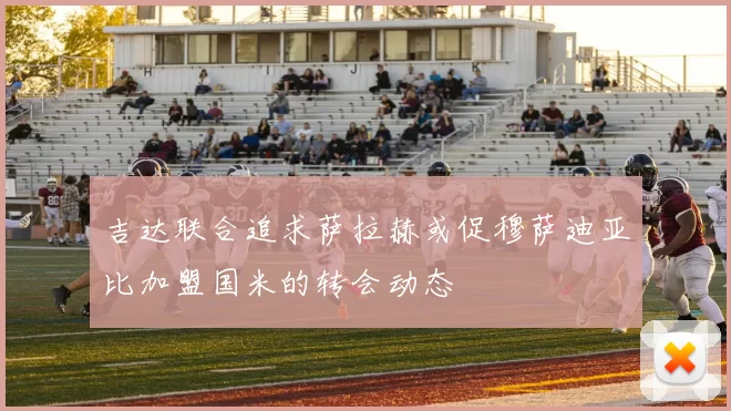 吉达联合追求萨拉赫或促穆萨迪亚比加盟国米的转会动态