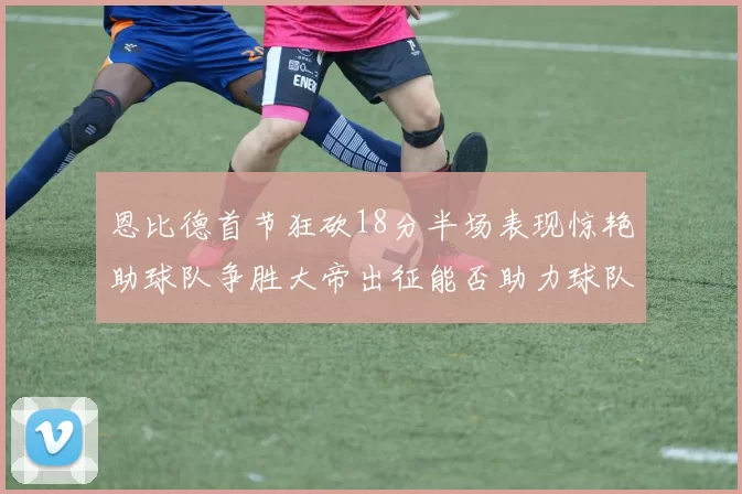 恩比德首节狂砍18分半场表现惊艳助球队争胜大帝出征能否助力球队逆袭