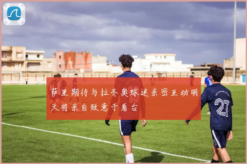 萨里期待与拉齐奥球迷亲密互动明天将亲自致意于看台